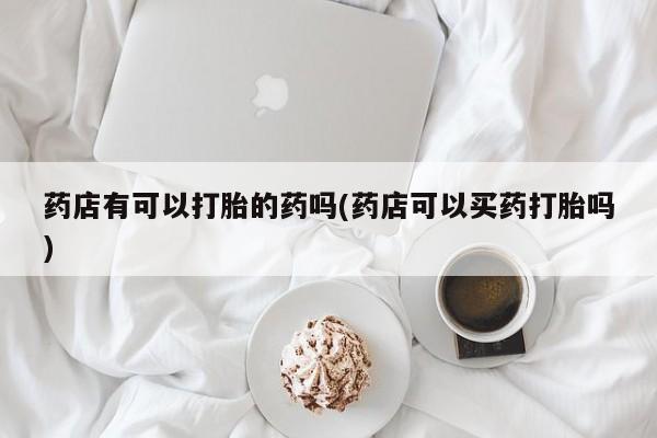 米非米索在线购买微信药店有可以打胎的药吗(药店可以买药打胎吗)