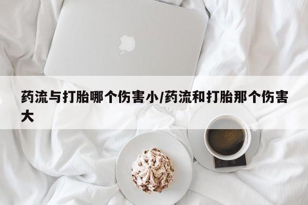 米非米索在线购买微信药流与打胎哪个伤害小/药流和打胎那个伤害大