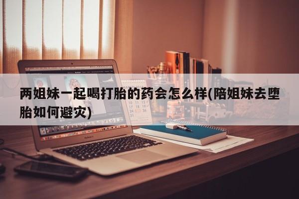 米非米索在线购买微信两姐妹一起喝打胎的药会怎么样(陪姐妹去堕胎如何避灾)