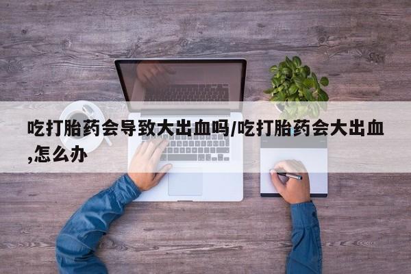 米非米索在线购买微信吃打胎药会导致大出血吗/吃打胎药会大出血,怎么办