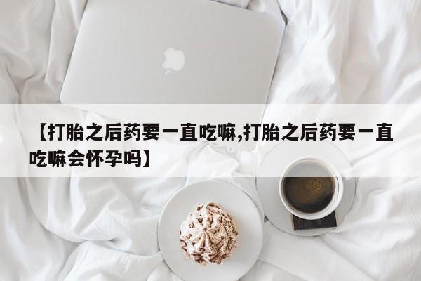 米非米索在线购买微信【打胎之后药要一直吃嘛,打胎之后药要一直吃嘛会怀孕吗】