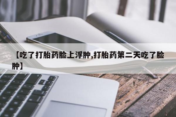 米非米索在线购买微信【吃了打胎药脸上浮肿,打胎药第二天吃了脸肿】