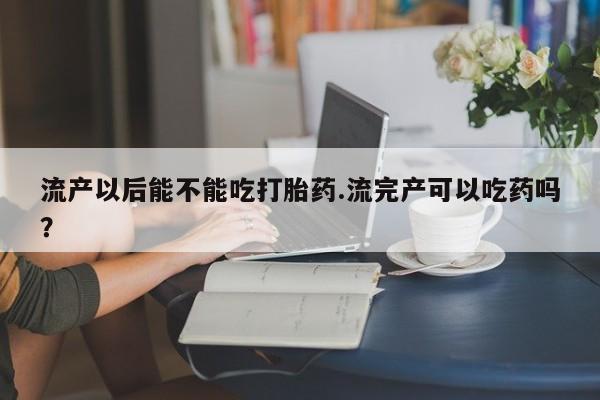 米非米索在线购买微信流产以后能不能吃打胎药.流完产可以吃药吗？