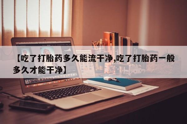 米非米索在线购买微信【吃了打胎药多久能流干净,吃了打胎药一般多久才能干净】