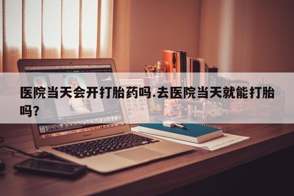 米非米索在线购买微信医院当天会开打胎药吗.去医院当天就能打胎吗？