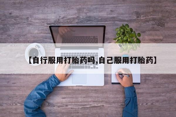 米非米索在线购买微信【自行服用打胎药吗,自己服用打胎药】