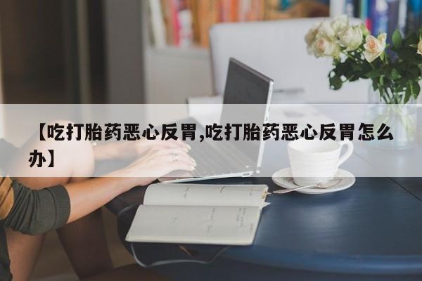 米非米索在线购买微信【吃打胎药恶心反胃,吃打胎药恶心反胃怎么办】