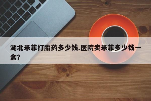 米非米索在线购买微信湖北米菲打胎药多少钱.医院卖米菲多少钱一盒？