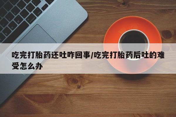 米非米索在线购买微信吃完打胎药还吐咋回事/吃完打胎药后吐的难受怎么办