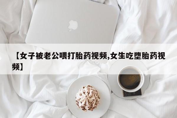 米非米索在线购买微信【女子被老公喂打胎药视频,女生吃堕胎药视频】